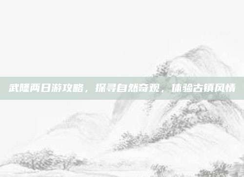 武隆两日游攻略，探寻自然奇观，体验古镇风情