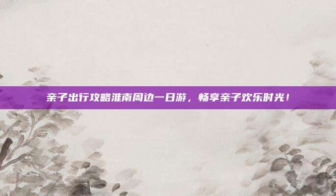 亲子出行攻略淮南周边一日游，畅享亲子欢乐时光！