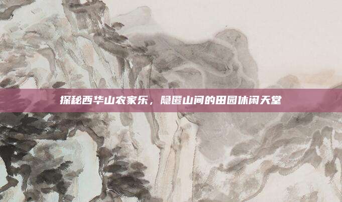 探秘西华山农家乐,隐匿山间的田园休闲天堂