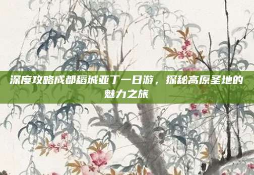 深度攻略成都稻城亚丁一日游,探秘高原圣地的魅力之旅