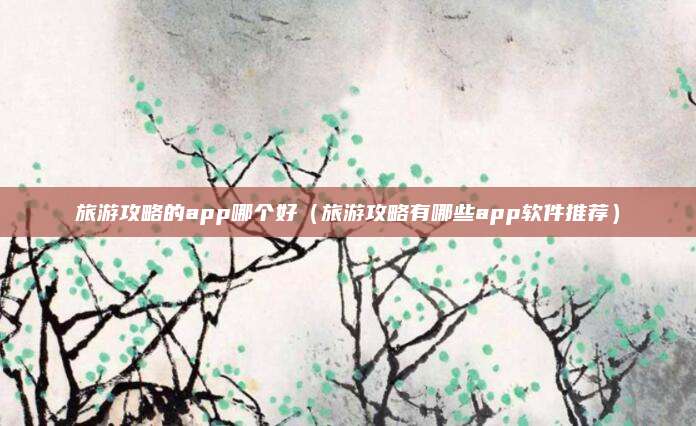 旅游攻略的app哪个好（旅游攻略有哪些app软件推荐）