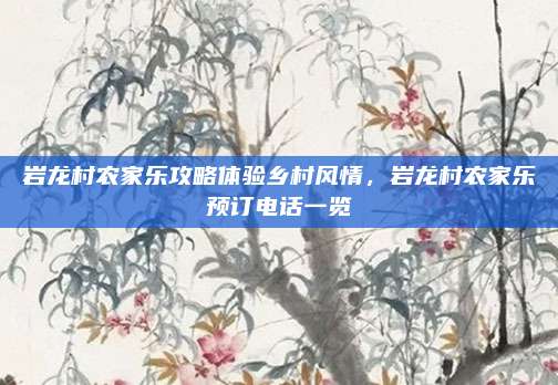 岩龙村农家乐攻略体验乡村风情，岩龙村农家乐预订电话一览