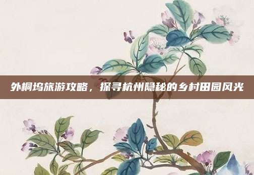 外桐坞旅游攻略,探寻杭州隐秘的乡村田园风光