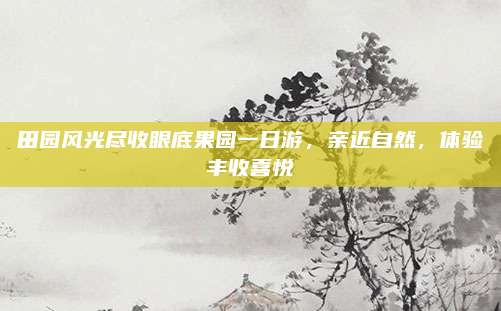 田园风光尽收眼底果园一日游,亲近自然,体验丰收喜悦