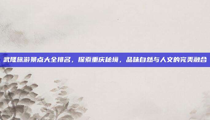 武隆旅游景点大全排名，探索重庆秘境，品味自然与人文的完美融合