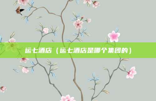 运七酒店（运七酒店是哪个集团的）