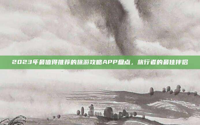 2023年最值得推荐的旅游攻略APP盘点,旅行者的最佳伴侣