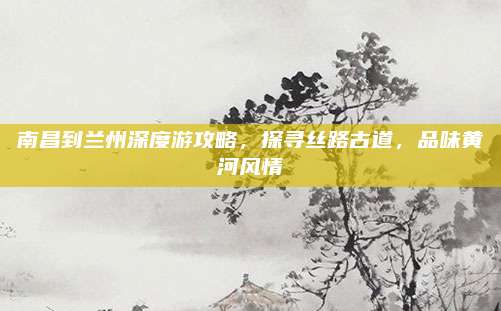 南昌到兰州深度游攻略，探寻丝路古道，品味黄河风情