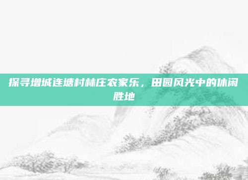 探寻增城连塘村林庄农家乐，田园风光中的休闲胜地