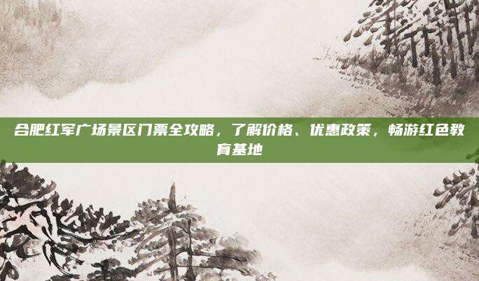 合肥红军广场景区门票全攻略,了解价格、优惠政策,畅游红色教育基地