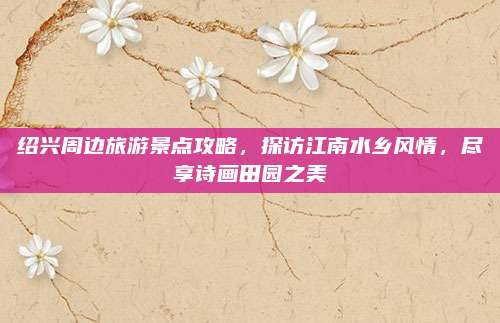 绍兴周边旅游景点攻略，探访江南水乡风情，尽享诗画田园之美