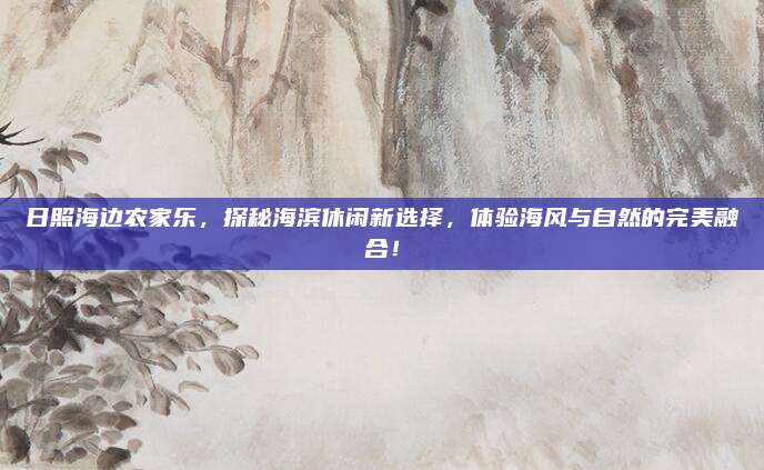 日照海边农家乐，探秘海滨休闲新选择，体验海风与自然的完美融合！