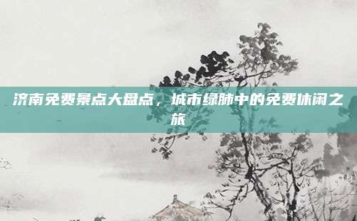 济南免费景点大盘点,城市绿肺中的免费休闲之旅