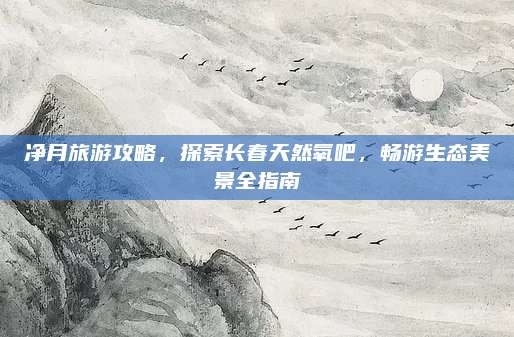 净月旅游攻略,探索长春天然氧吧,畅游生态美景全指南