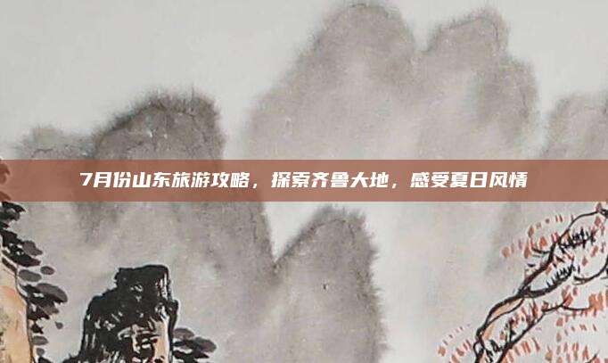 7月份山东旅游攻略,探索齐鲁大地,感受夏日风情