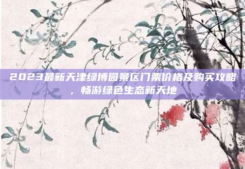 2023最新天津绿博园景区门票价格及购买攻略，畅游绿色生态新天地