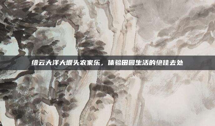 缙云大洋大堰头农家乐,体验田园生活的绝佳去处