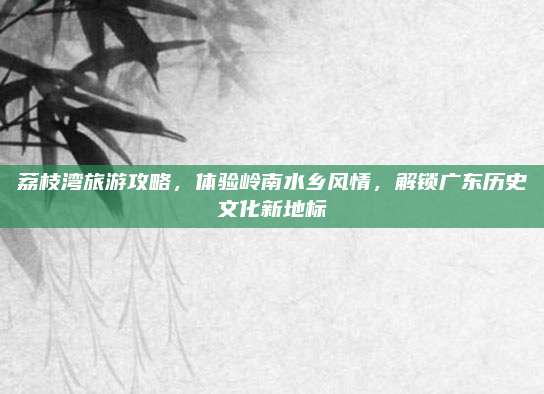 荔枝湾旅游攻略，体验岭南水乡风情，解锁广东历史文化新地标