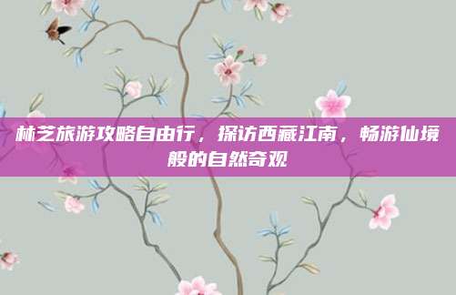 林芝旅游攻略自由行,探访西藏江南,畅游仙境般的自然奇观