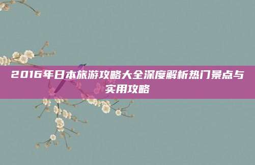 2016年日本旅游攻略大全深度解析热门景点与实用攻略