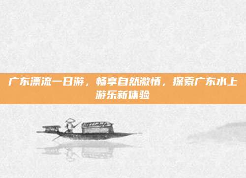 广东漂流一日游，畅享自然激情，探索广东水上游乐新体验