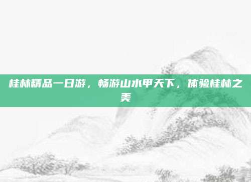 桂林精品一日游,畅游山水甲天下,体验桂林之美