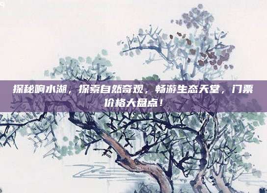 探秘响水湖，探索自然奇观，畅游生态天堂，门票价格大盘点！