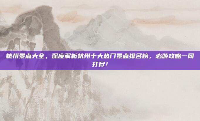 杭州景点大全,深度解析杭州十大热门景点排名榜,必游攻略一网打尽!