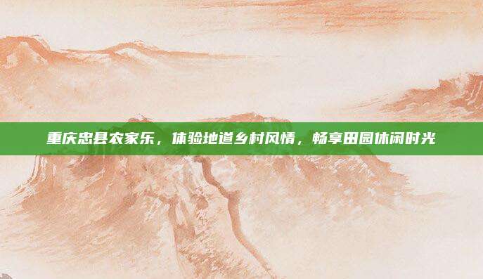 重庆忠县农家乐,体验地道乡村风情,畅享田园休闲时光