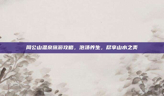 周公山温泉旅游攻略,泡汤养生,尽享山水之美