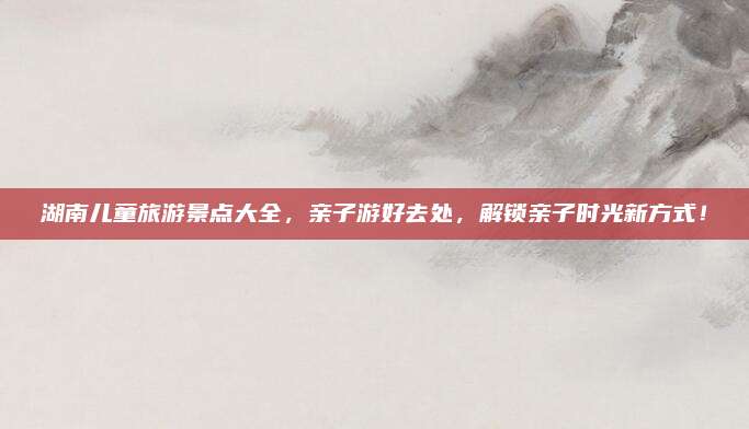 湖南儿童旅游景点大全,亲子游好去处,解锁亲子时光新方式!