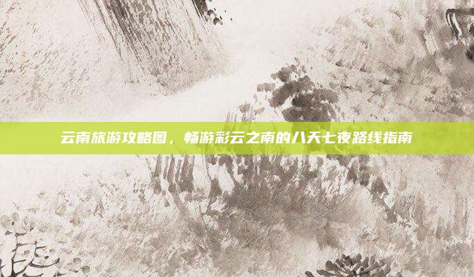 云南旅游攻略图,畅游彩云之南的八天七夜路线指南