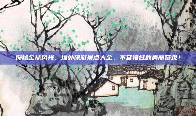 探秘全球风光,境外旅游景点大全,不容错过的美丽奇观!