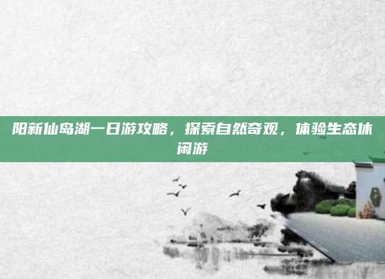 阳新仙岛湖一日游攻略,探索自然奇观,体验生态休闲游