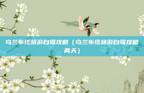 乌兰布统旅游自驾攻略(乌兰布统旅游自驾攻略两天)