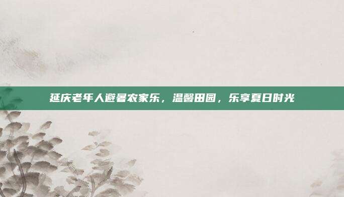 延庆老年人避暑农家乐,温馨田园,乐享夏日时光