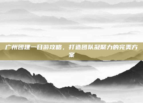 广州团建一日游攻略,打造团队凝聚力的完美方案
