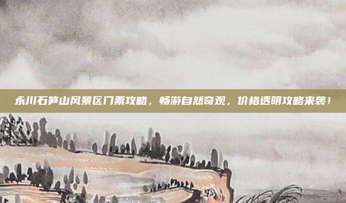 永川石笋山风景区门票攻略，畅游自然奇观，价格透明攻略来袭！