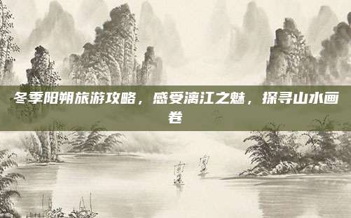 冬季阳朔旅游攻略,感受漓江之魅,探寻山水画卷