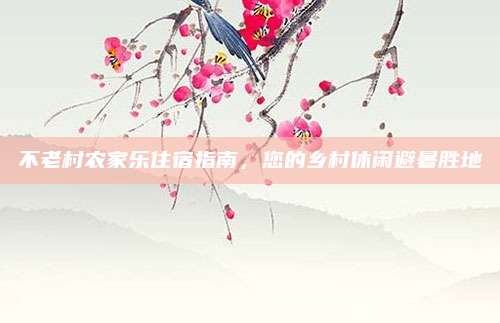 不老村农家乐住宿指南,您的乡村休闲避暑胜地