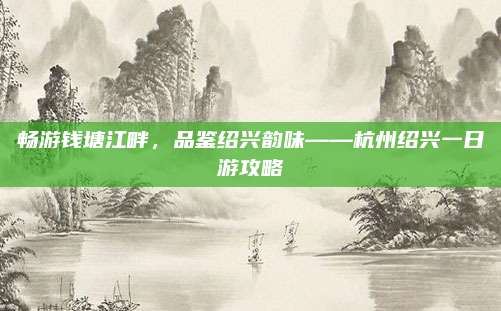 畅游钱塘江畔,品鉴绍兴韵味——杭州绍兴一日游攻略