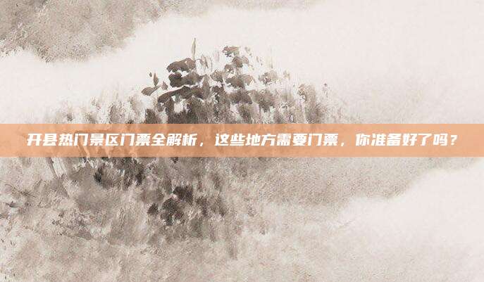 开县热门景区门票全解析,这些地方需要门票,你准备好了吗?