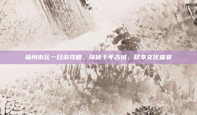 福州市区一日游攻略,探秘千年古城,尽享文化盛宴