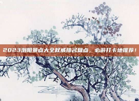 2023浏阳景点大全权威排名盘点,必游打卡地推荐!