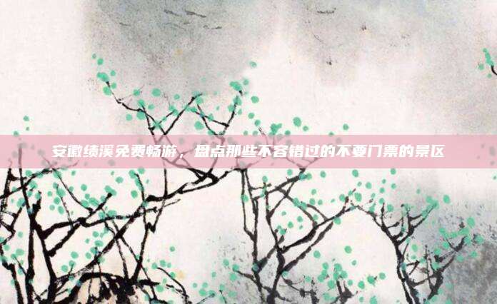安徽绩溪免费畅游,盘点那些不容错过的不要门票的景区