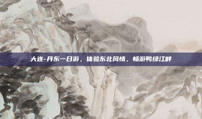 大连-丹东一日游,体验东北风情,畅游鸭绿江畔