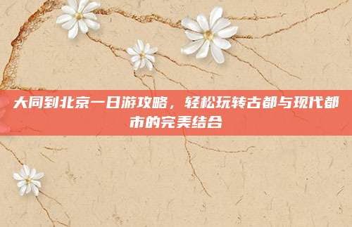 大同到北京一日游攻略,轻松玩转古都与现代都市的完美结合