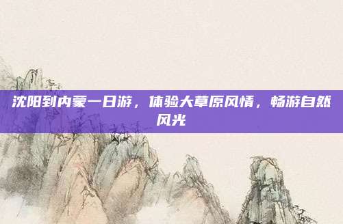 沈阳到内蒙一日游,体验大草原风情,畅游自然风光