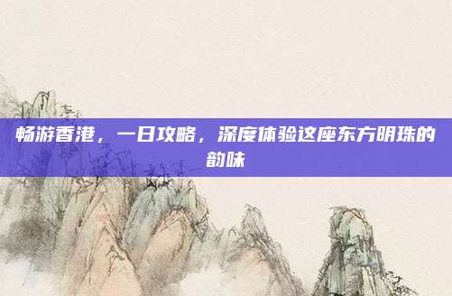畅游香港,一日攻略,深度体验这座东方明珠的韵味