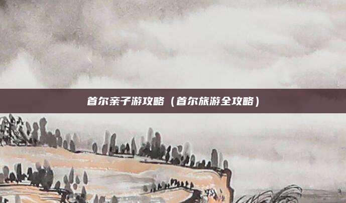 首尔亲子游攻略(首尔旅游全攻略)